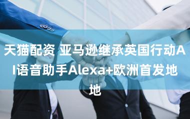 天猫配资 亚马逊继承英国行动AI语音助手Alexa+欧洲首发地