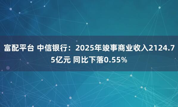 富配平台 中信银行:2025年竣事商业收入2124.75亿元 同比下落0.55%