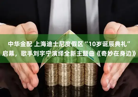 中华金配 上海迪士尼度假区“10岁诞辰典礼”启幕，歌手刘宇宁演绎全新主题曲《奇妙在身边》