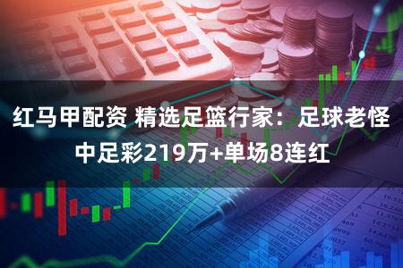 红马甲配资 精选足篮行家：足球老怪中足彩219万+单场8连红