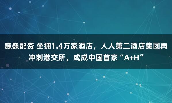 巍巍配资 坐拥1.4万家酒店,人人第二酒店集团再冲刺港交所,或成中国首家“A+H”