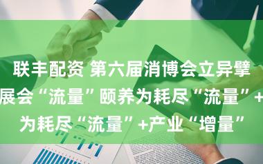 联丰配资 第六届消博会立异擘划新图景 将展会“流量”颐养为耗尽“流量”+产业“增量”