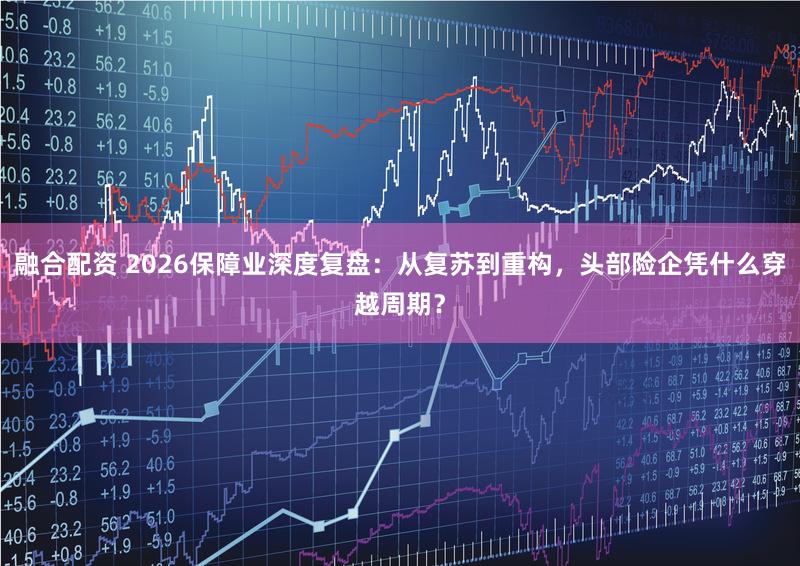 融合配资 2026保障业深度复盘：从复苏到重构，头部险企凭什么穿越周期？