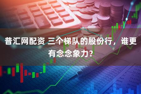 普汇网配资 三个梯队的股份行,谁更有念念象力?