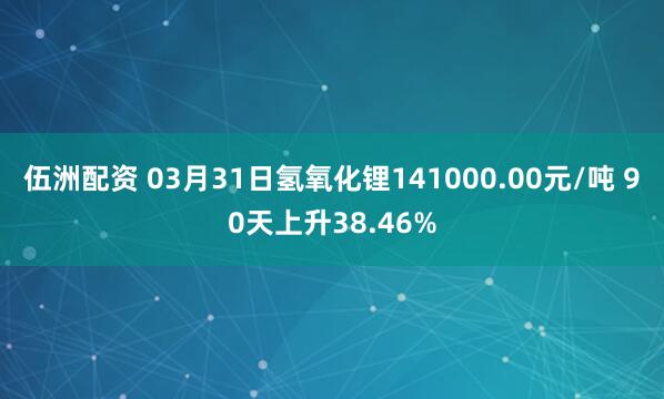 伍洲配资 03月31日氢氧化锂141000.00元/吨 90天上升38.46%