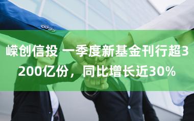 嵘创信投 一季度新基金刊行超3200亿份，同比增长近30%
