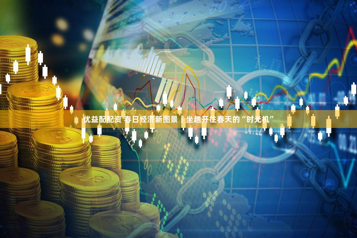 优益配配资 春日经济新图景｜坐趟开往春天的“时光机”