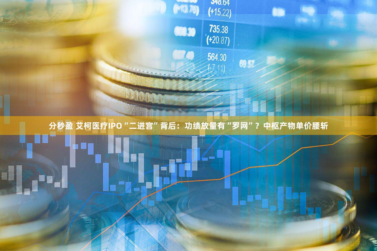 分秒盈 艾柯医疗IPO“二进宫”背后：功绩放量有“罗网”？中枢产物单价腰斩