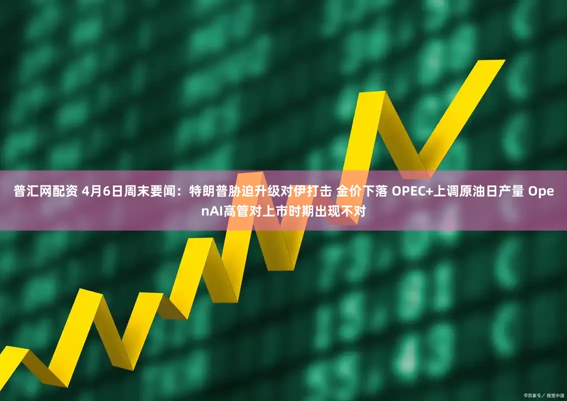普汇网配资 4月6日周末要闻:特朗普胁迫升级对伊打击 金价下落 OPEC+上调原油日产量 OpenAI高管对上市时期出现不对