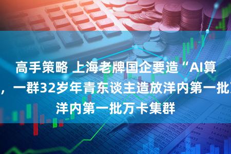高手策略 上海老牌国企要造“AI算力腹黑”，一群32岁年青东谈主造放洋内第一批万卡集群