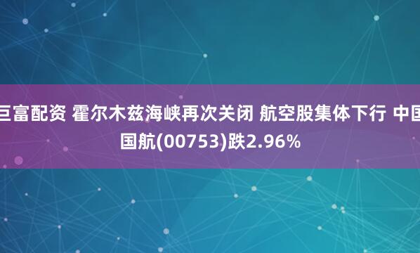 巨富配资 霍尔木兹海峡再次关闭 航空股集体下行 中国国航(00753)跌2.96%