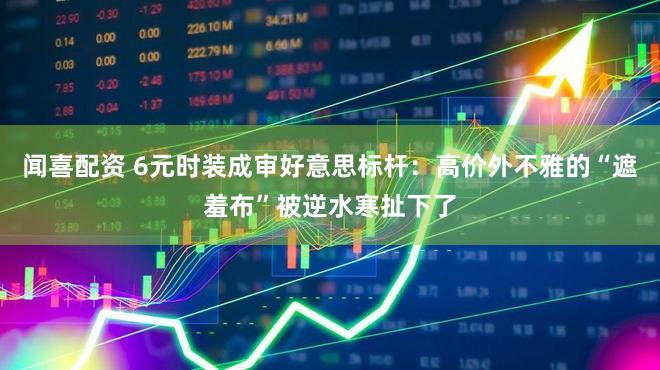 闻喜配资 6元时装成审好意思标杆:高价外不雅的“遮羞布”被逆水寒扯下了
