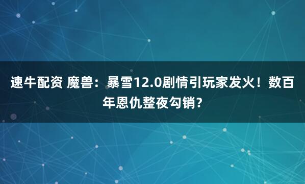 速牛配资 魔兽：暴雪12.0剧情引玩家发火！数百年恩仇整夜勾销？