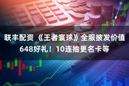 联丰配资 《王者寰球》全服披发价值648好礼！10连抽更名卡等