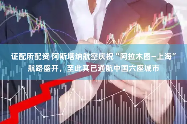 证配所配资 阿斯塔纳航空庆祝“阿拉木图—上海”航路盛开，至此其已通航中国六座城市