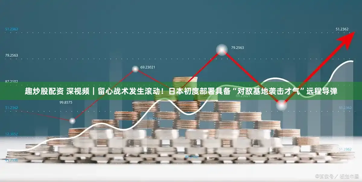 趣炒股配资 深视频|留心战术发生滚动!日本初度部署具备“对敌基地袭击才气”远程导弹