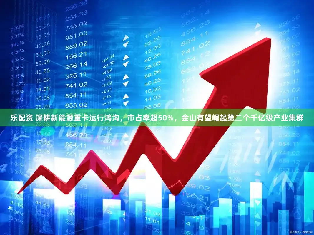 乐配资 深耕新能源重卡运行鸿沟，市占率超50%，金山有望崛起第二个千亿级产业集群