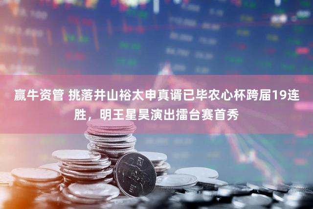 赢牛资管 挑落井山裕太申真谞已毕农心杯跨届19连胜，明王星昊演出擂台赛首秀