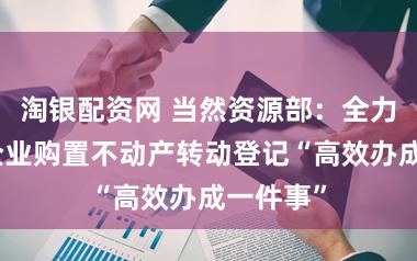 淘银配资网 当然资源部：全力作念好企业购置不动产转动登记“高效办成一件事”