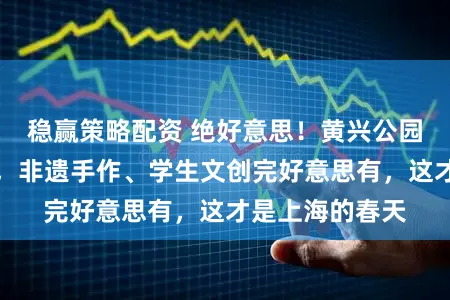 稳赢策略配资 绝好意思!黄兴公园千株海棠盛放,非遗手作、学生文创完好意思有,这才是上海的春天