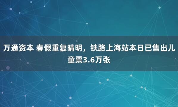 万通资本 春假重复晴明，铁路上海站本日已售出儿童票3.6万张