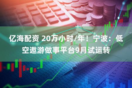 亿海配资 20万小时/年！宁波：低空遨游做事平台9月试运转