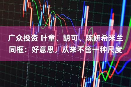 广众投资 叶童、胡可、陈妍希米兰同框：好意思，从来不啻一种尺度