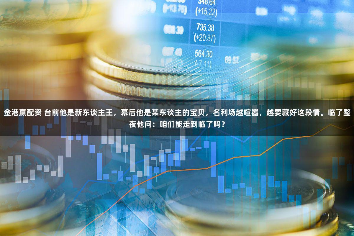 金港赢配资 台前他是新东谈主王,幕后他是某东谈主的宝贝,名利场越喧嚣,越要藏好这段情。临了整夜他问:咱们能走到临了吗?