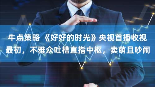 牛点策略 《好好的时光》央视首播收视最初,不雅众吐槽直指中枢,卖萌且吵闹