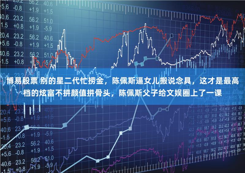 博易股票 别的星二代忙捞金，陈佩斯逼女儿搬说念具，这才是最高档的炫富不拼颜值拼骨头，陈佩斯父子给文娱圈上了一课