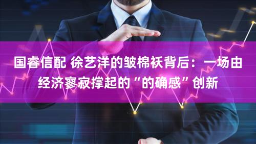 国睿信配 徐艺洋的皱棉袄背后：一场由经济寥寂撑起的“的确感”创新