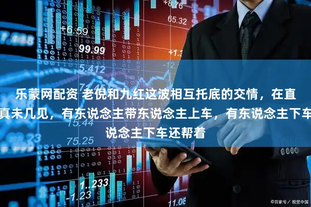 乐蒙网配资 老倪和九红这波相互托底的交情，在直播圈里真未几见，有东说念主带东说念主上车，有东说念主下车还帮着