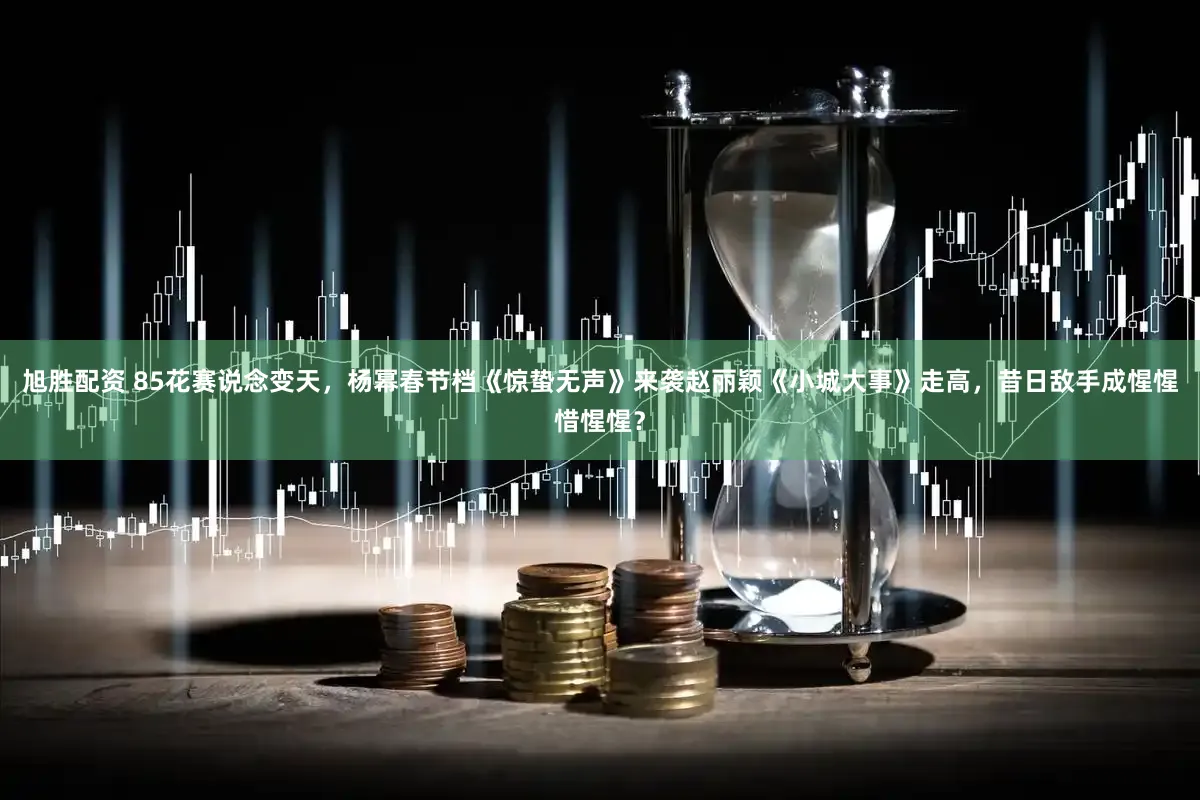 旭胜配资 85花赛说念变天，杨幂春节档《惊蛰无声》来袭赵丽颖《小城大事》走高，昔日敌手成惺惺惜惺惺？