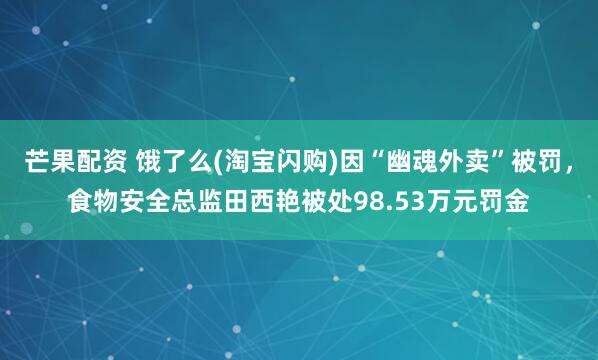 芒果配资 饿了么(淘宝闪购)因“幽魂外卖”被罚，食物安全总监田西艳被处98.53万元罚金