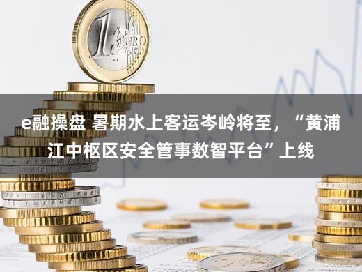 e融操盘 暑期水上客运岑岭将至，“黄浦江中枢区安全管事数智平台”上线