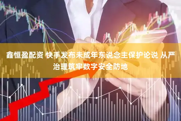 鑫恒盈配资 快手发布未成年东说念主保护论说 从严治理筑牢数字安全防地
