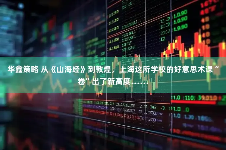 华鑫策略 从《山海经》到敦煌，上海这所学校的好意思术课“卷”出了新高度……