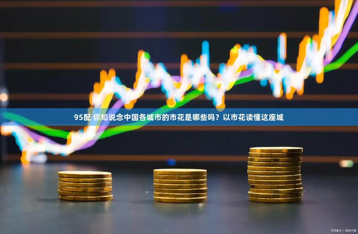 95配 你知说念中国各城市的市花是哪些吗？以市花读懂这座城