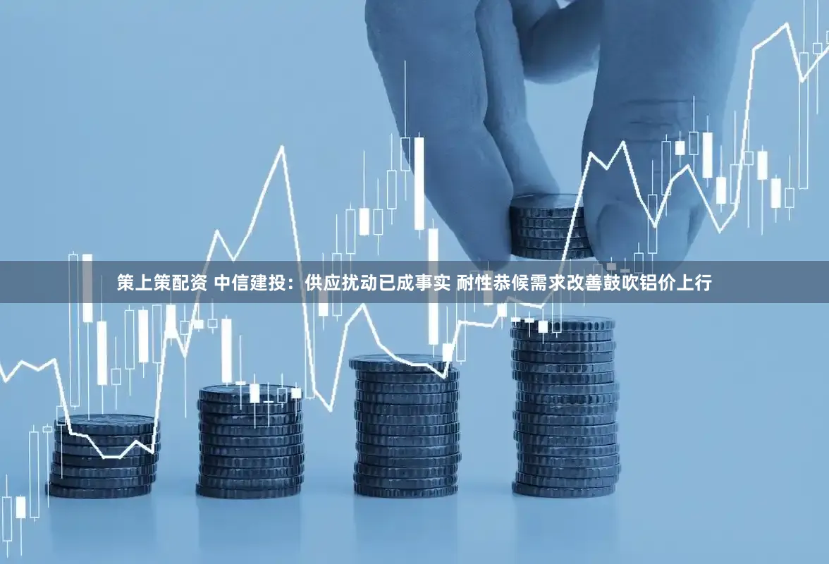 策上策配资 中信建投：供应扰动已成事实 耐性恭候需求改善鼓吹铝价上行