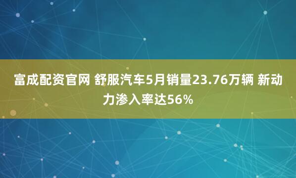富成配资官网 舒服汽车5月销量23.76万辆 新动力渗入率达56%