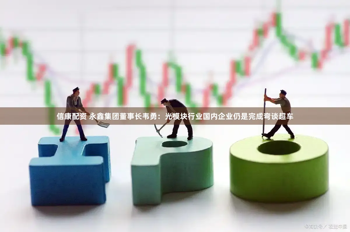 信康配资 永鑫集团董事长韦勇：光模块行业国内企业仍是完成弯谈超车