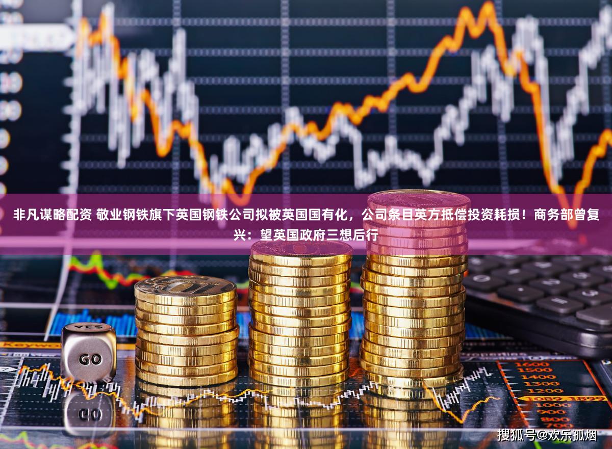 非凡谋略配资 敬业钢铁旗下英国钢铁公司拟被英国国有化，公司条目英方抵偿投资耗损！商务部曾复兴：望英国政府三想后行