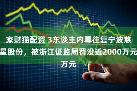 家财猫配资 3东谈主内幕往复宁波慈星股份，被浙江证监局罚没近2000万元